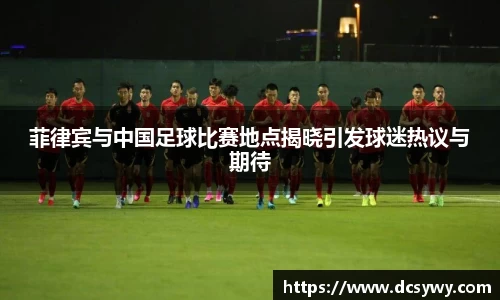 菲律宾与中国足球比赛地点揭晓引发球迷热议与期待